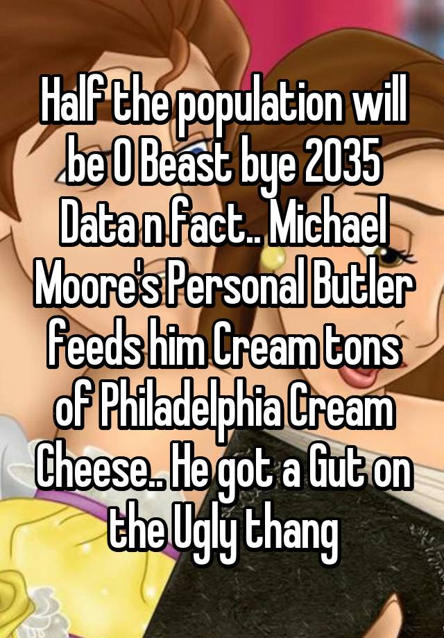 Half the population will be O Beast bye 2035 Data n fact.. Michael Moore's Personal Butler feeds him Cream tons of Philadelphia Cream Cheese.. He got a Gut on the Ugly thang