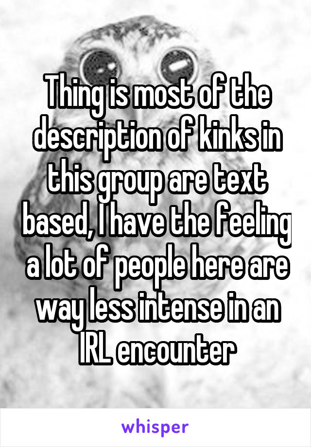 Thing is most of the description of kinks in this group are text based, I have the feeling a lot of people here are way less intense in an IRL encounter