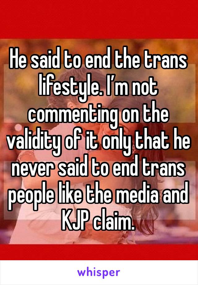 He said to end the trans lifestyle. I’m not commenting on the validity of it only that he never said to end trans people like the media and KJP claim.