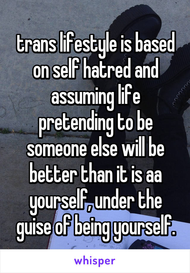 trans lifestyle is based on self hatred and assuming life pretending to be someone else will be better than it is aa yourself, under the guise of being yourself.