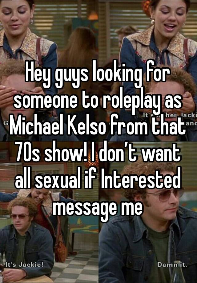 Hey guys looking for someone to roleplay as Michael Kelso from that 70s show! I don’t want all sexual if Interested message me 