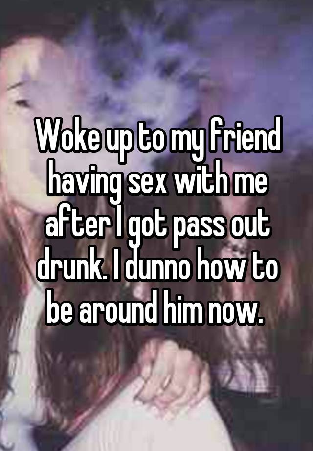 Woke up to my friend having sex with me after I got pass out drunk. I dunno how to be around him now. 