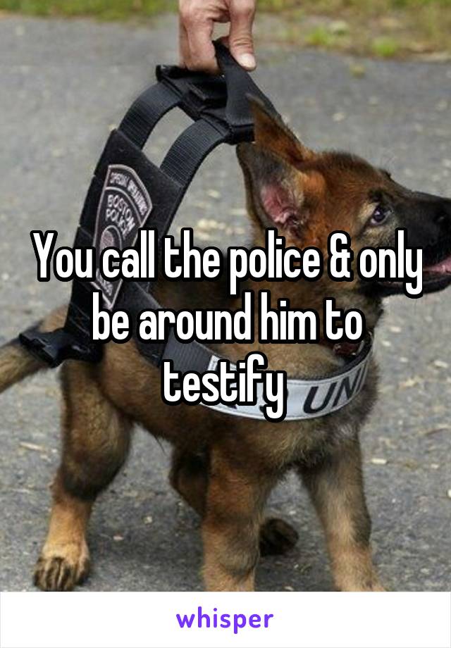 You call the police & only be around him to testify 