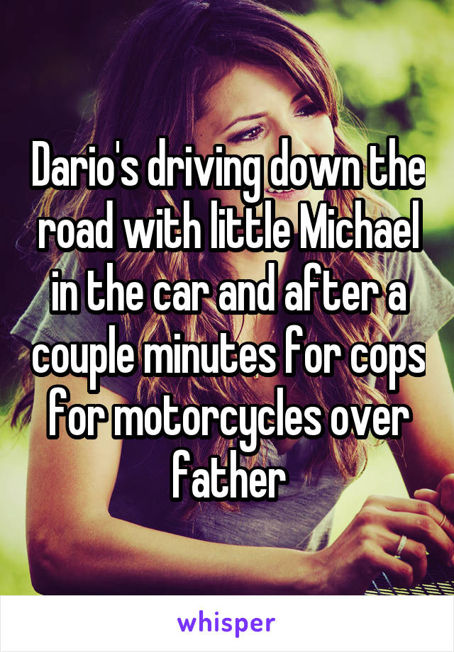 Dario's driving down the road with little Michael in the car and after a couple minutes for cops for motorcycles over father