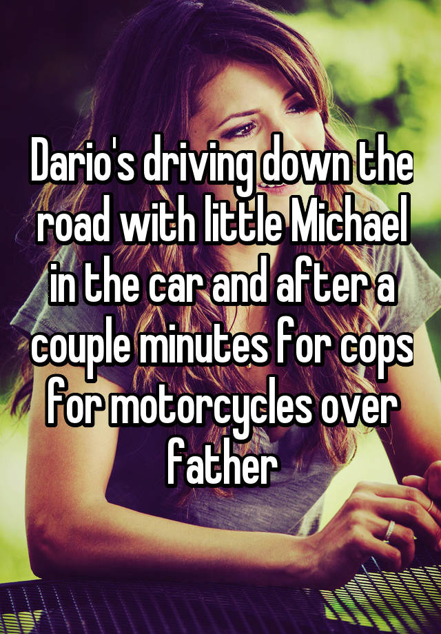 Dario's driving down the road with little Michael in the car and after a couple minutes for cops for motorcycles over father