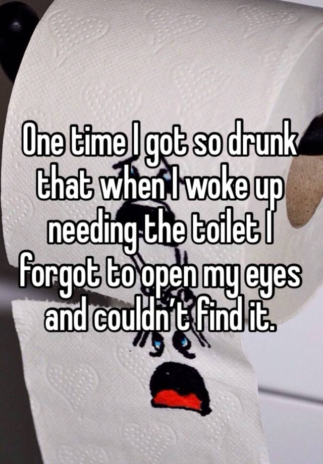 One time I got so drunk that when I woke up needing the toilet I forgot to open my eyes and couldn’t find it.