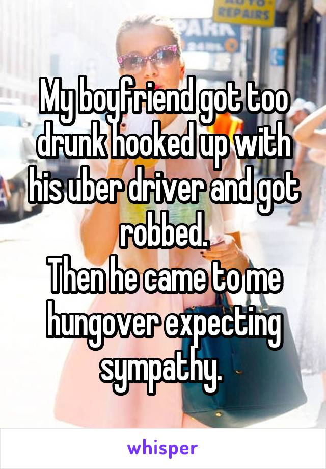 My boyfriend got too drunk hooked up with his uber driver and got robbed.
Then he came to me hungover expecting sympathy. 