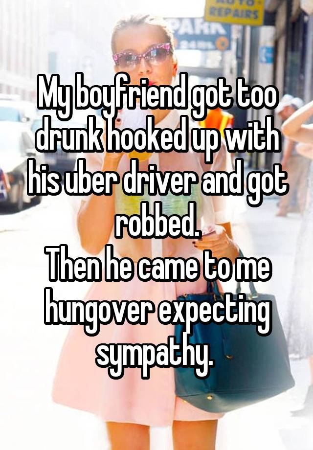 My boyfriend got too drunk hooked up with his uber driver and got robbed.
Then he came to me hungover expecting sympathy. 