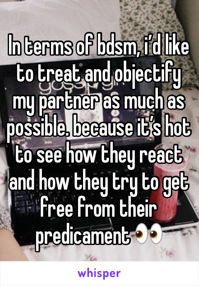 In terms of bdsm, i’d like to treat and objectify my partner as much as possible. because it’s hot to see how they react and how they try to get free from their predicament 👀 