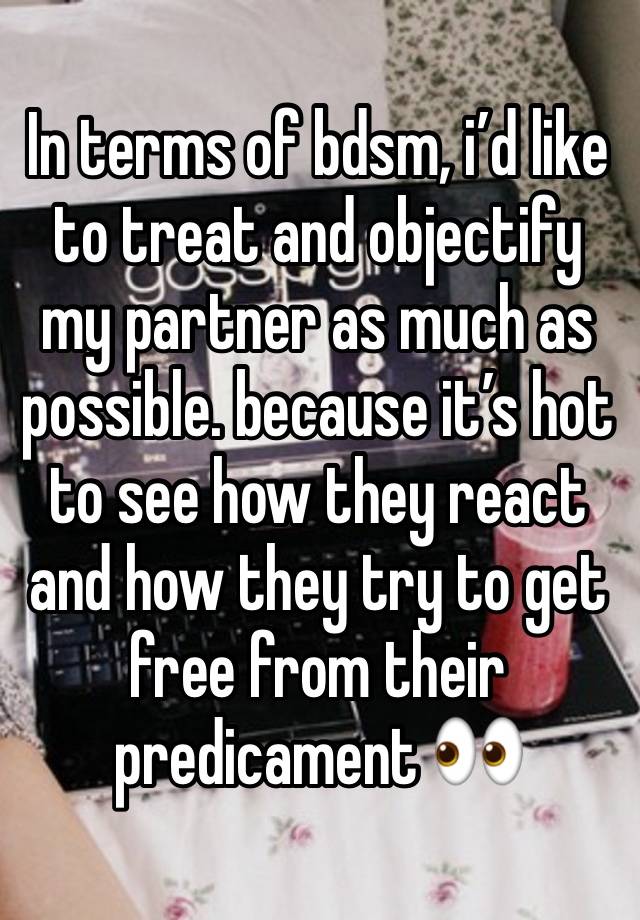 In terms of bdsm, i’d like to treat and objectify my partner as much as possible. because it’s hot to see how they react and how they try to get free from their predicament 👀 