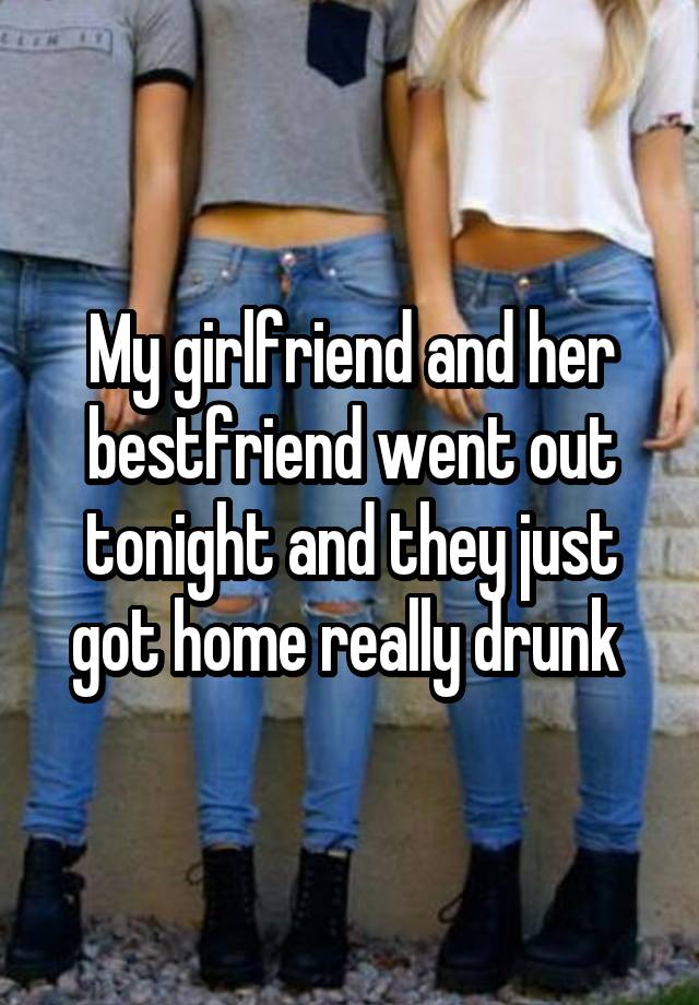 My girlfriend and her bestfriend went out tonight and they just got home really drunk 