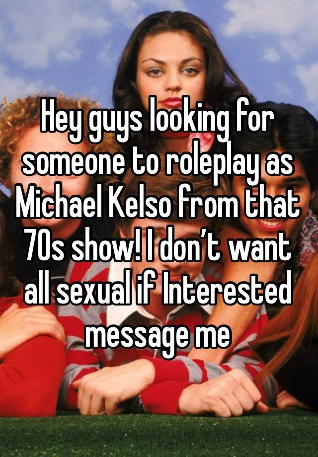 Hey guys looking for someone to roleplay as Michael Kelso from that 70s show! I don’t want all sexual if Interested message me 