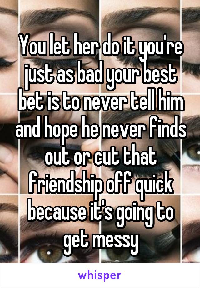 You let her do it you're just as bad your best bet is to never tell him and hope he never finds out or cut that friendship off quick because it's going to get messy