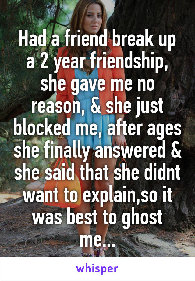 Had a friend break up a 2 year friendship, she gave me no reason, & she just blocked me, after ages she finally answered & she said that she didnt want to explain,so it was best to ghost me...