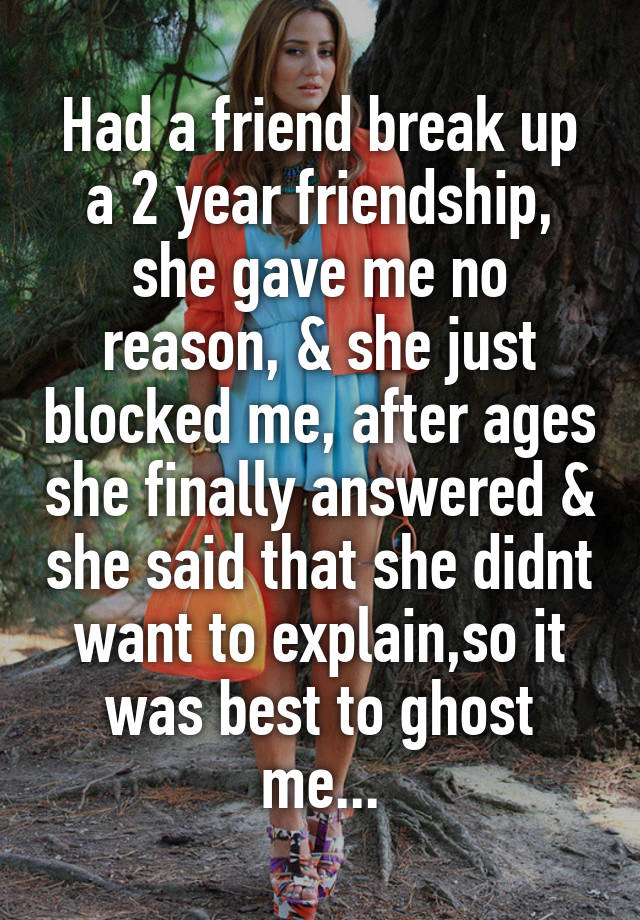 Had a friend break up a 2 year friendship, she gave me no reason, & she just blocked me, after ages she finally answered & she said that she didnt want to explain,so it was best to ghost me...