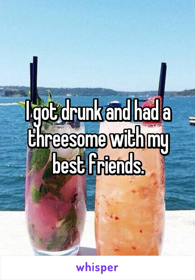 I got drunk and had a threesome with my best friends.