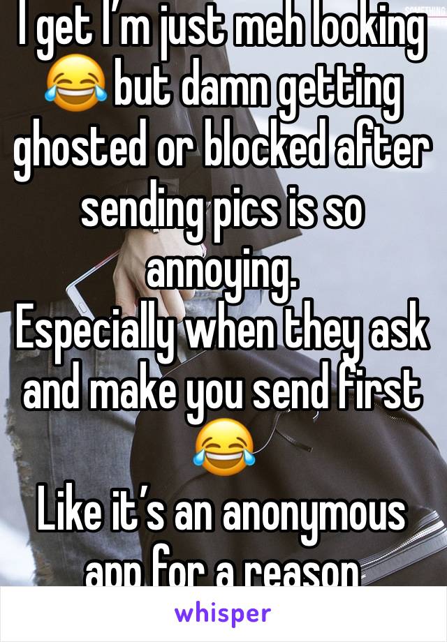 I get I’m just meh looking 😂 but damn getting ghosted or blocked after sending pics is so annoying. 
Especially when they ask and make you send first 😂 
Like it’s an anonymous app for a reason