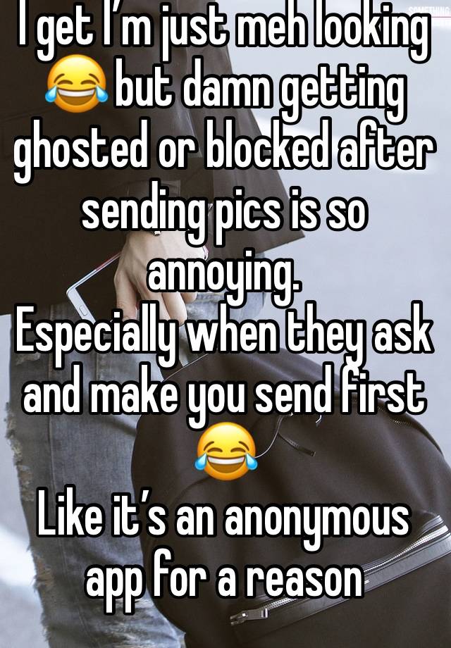 I get I’m just meh looking 😂 but damn getting ghosted or blocked after sending pics is so annoying. 
Especially when they ask and make you send first 😂 
Like it’s an anonymous app for a reason