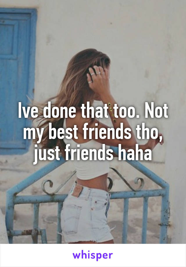 Ive done that too. Not my best friends tho, just friends haha