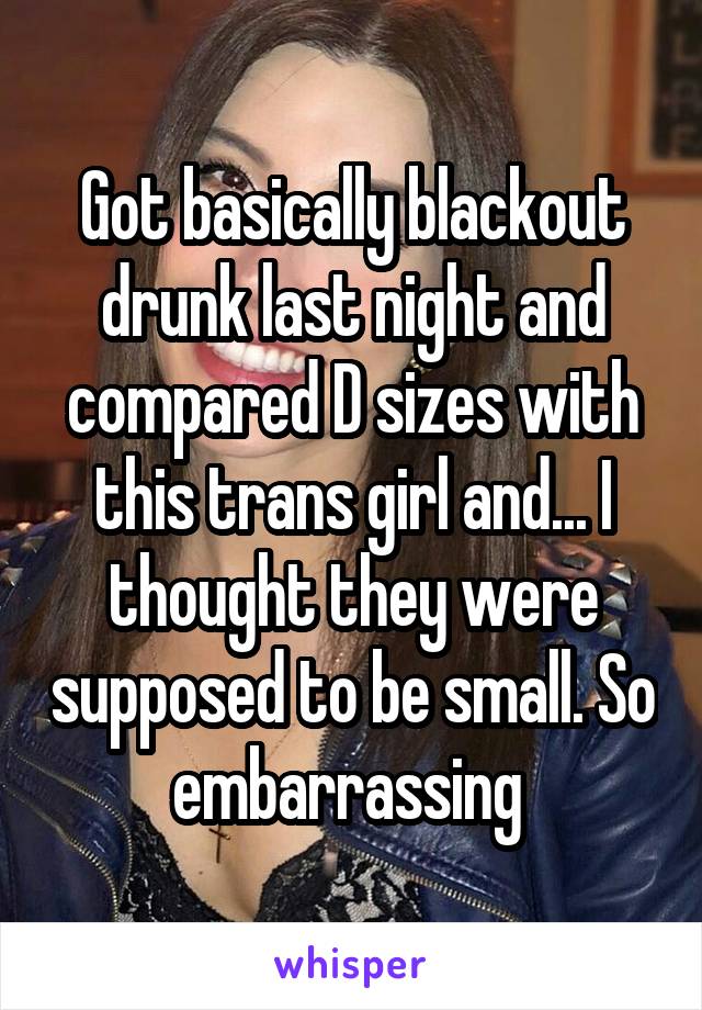 Got basically blackout drunk last night and compared D sizes with this trans girl and... I thought they were supposed to be small. So embarrassing 