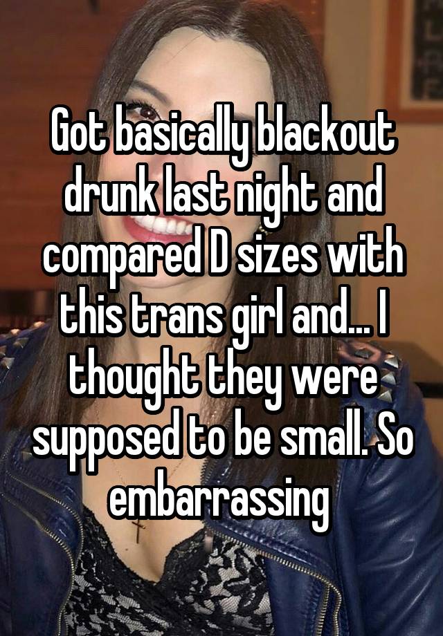 Got basically blackout drunk last night and compared D sizes with this trans girl and... I thought they were supposed to be small. So embarrassing 