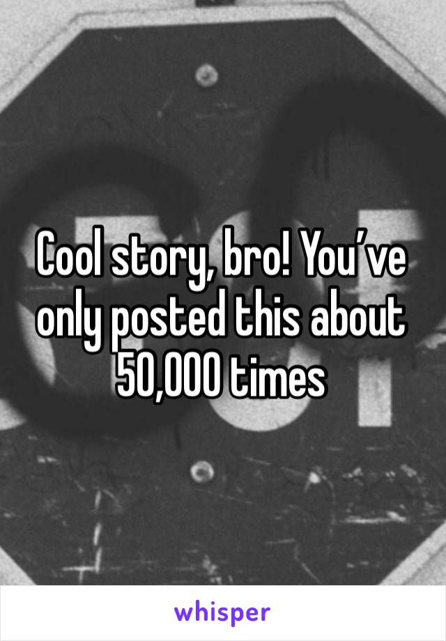 Cool story, bro! You’ve only posted this about 50,000 times 