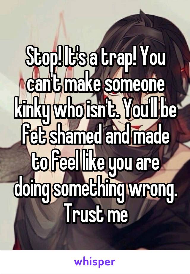 Stop! It's a trap! You can't make someone kinky who isn't. You'll be fet shamed and made to feel like you are doing something wrong. Trust me