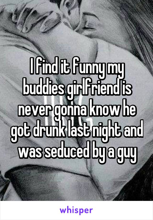 I find it funny my buddies girlfriend is never gonna know he got drunk last night and was seduced by a guy