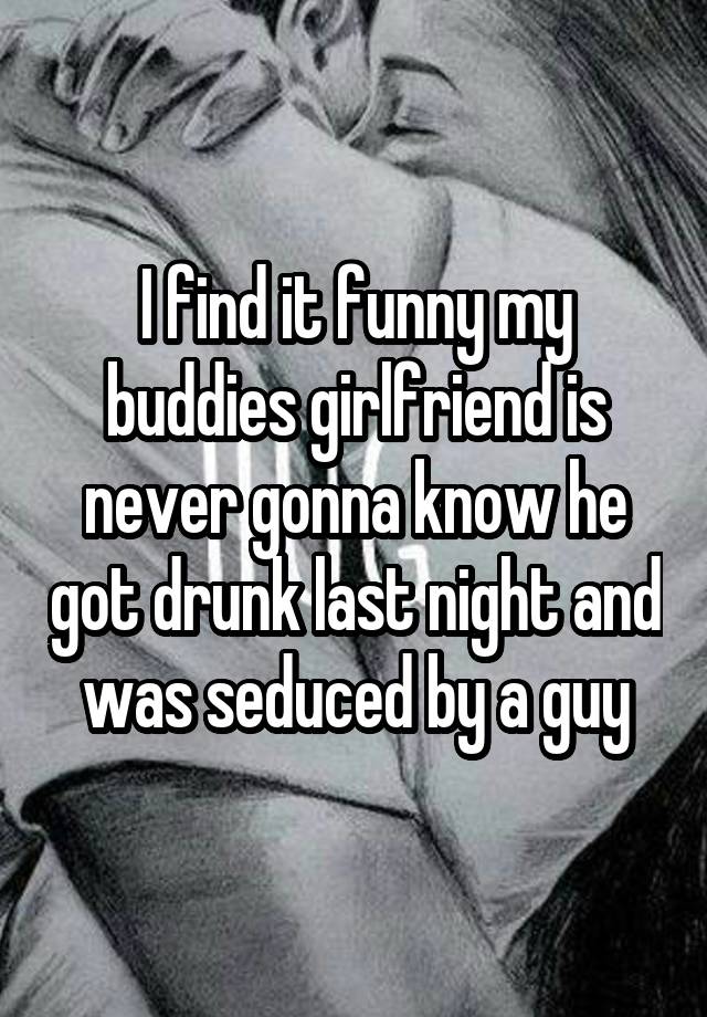 I find it funny my buddies girlfriend is never gonna know he got drunk last night and was seduced by a guy