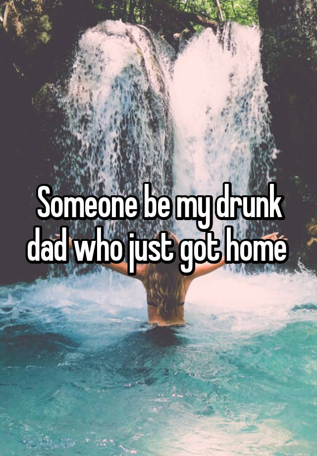 Someone be my drunk dad who just got home 