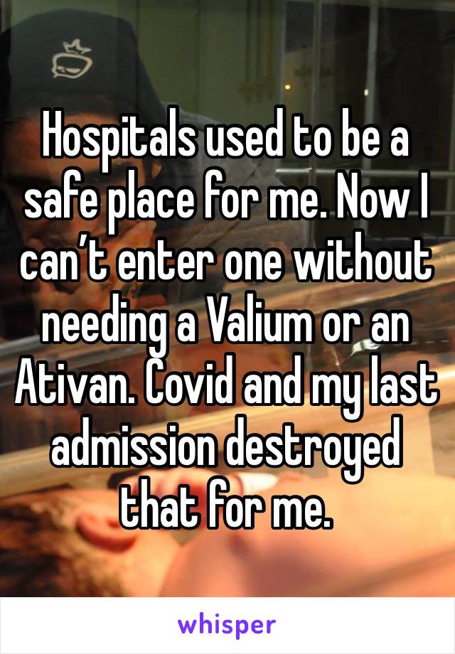 Hospitals used to be a safe place for me. Now I can’t enter one without needing a Valium or an Ativan. Covid and my last admission destroyed that for me. 