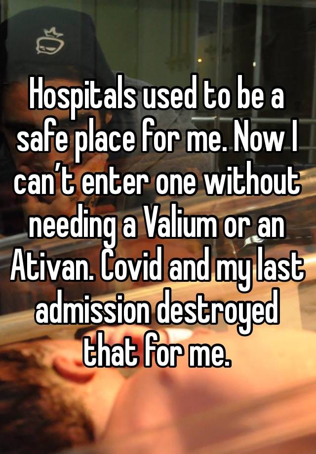 Hospitals used to be a safe place for me. Now I can’t enter one without needing a Valium or an Ativan. Covid and my last admission destroyed that for me. 