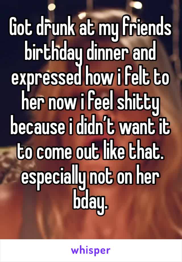 Got drunk at my friends birthday dinner and expressed how i felt to her now i feel shitty because i didn’t want it to come out like that. especially not on her bday.