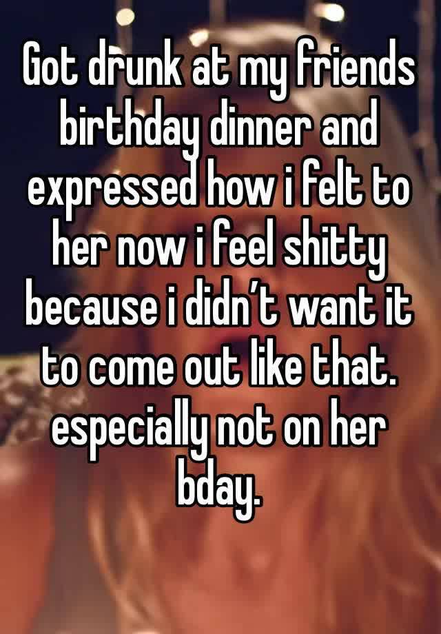 Got drunk at my friends birthday dinner and expressed how i felt to her now i feel shitty because i didn’t want it to come out like that. especially not on her bday.