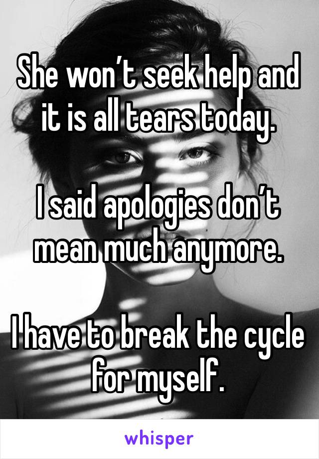 She won’t seek help and it is all tears today. 

I said apologies don’t mean much anymore. 

I have to break the cycle for myself. 