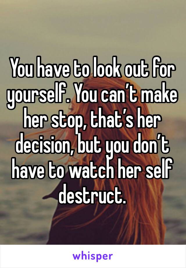 You have to look out for yourself. You can’t make her stop, that’s her decision, but you don’t have to watch her self destruct. 