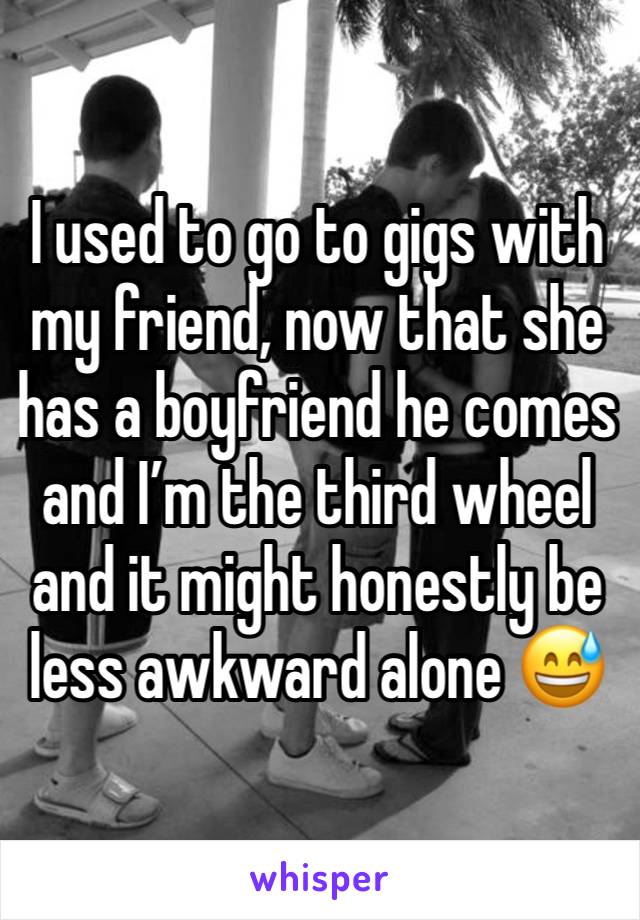 I used to go to gigs with my friend, now that she has a boyfriend he comes and I’m the third wheel and it might honestly be less awkward alone 😅