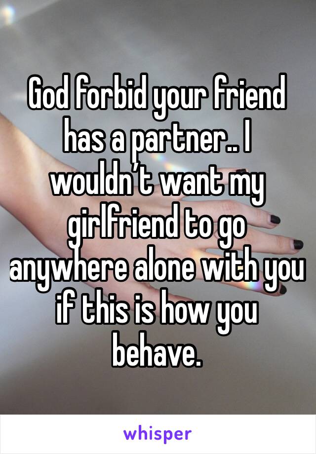 God forbid your friend has a partner.. I wouldn’t want my girlfriend to go anywhere alone with you if this is how you behave.