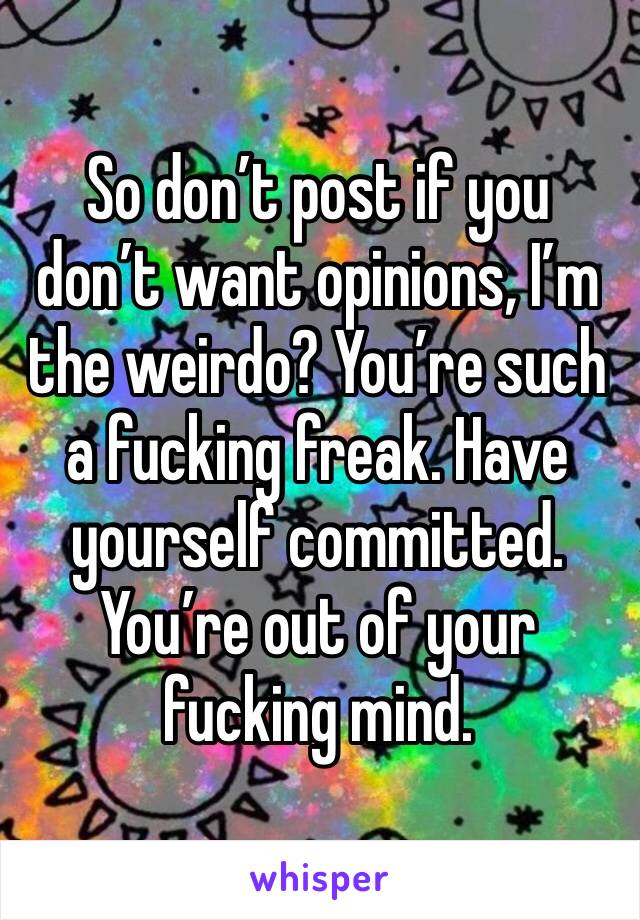 So don’t post if you don’t want opinions, I’m the weirdo? You’re such a fucking freak. Have yourself committed. You’re out of your fucking mind. 