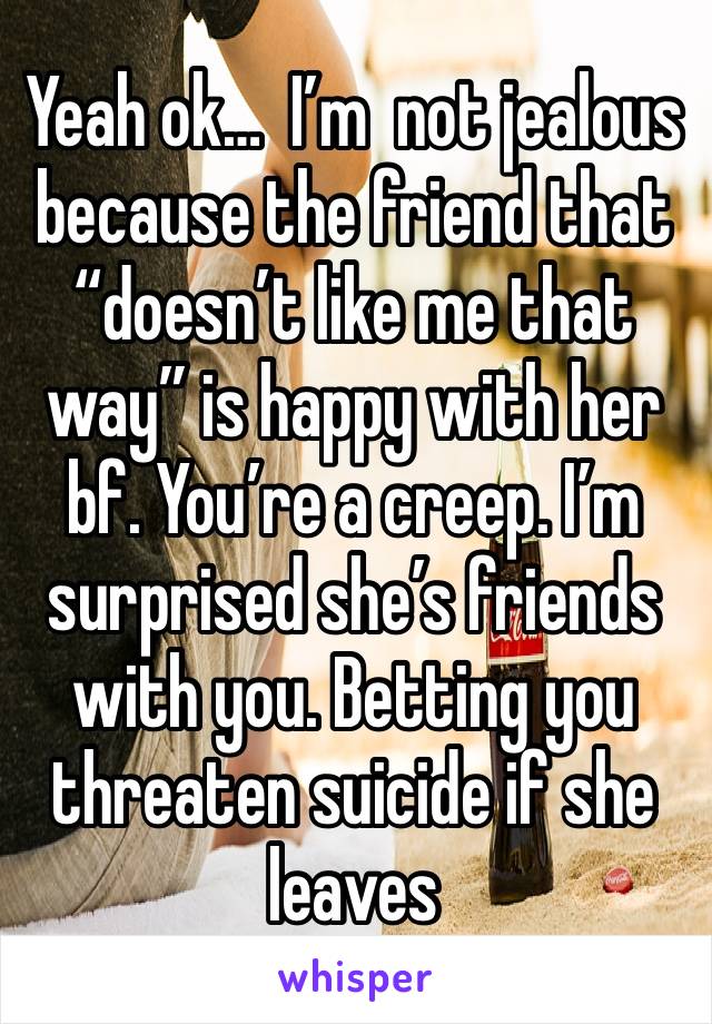 Yeah ok…  I’m  not jealous because the friend that “doesn’t like me that way” is happy with her bf. You’re a creep. I’m surprised she’s friends with you. Betting you threaten suicide if she leaves