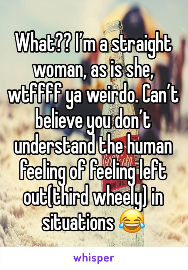 What?? I’m a straight woman, as is she, wtffff ya weirdo. Can’t believe you don’t understand the human feeling of feeling left out(third wheely) in situations 😂