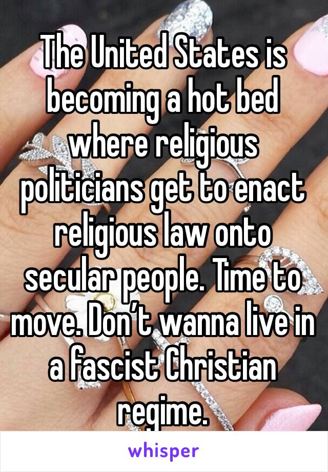 The United States is becoming a hot bed where religious politicians get to enact religious law onto secular people. Time to move. Don’t wanna live in a fascist Christian regime. 