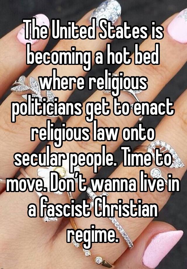 The United States is becoming a hot bed where religious politicians get to enact religious law onto secular people. Time to move. Don’t wanna live in a fascist Christian regime. 