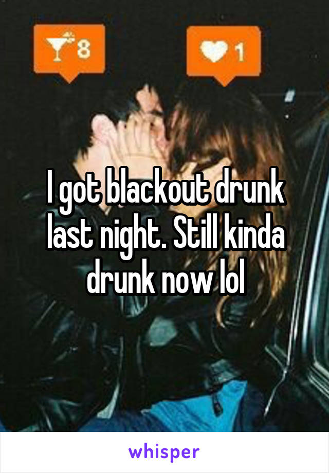 I got blackout drunk last night. Still kinda drunk now lol