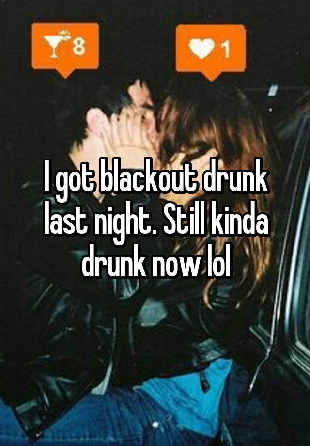 I got blackout drunk last night. Still kinda drunk now lol