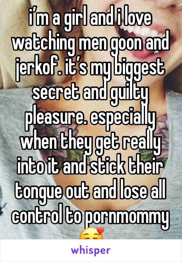 i’m a girl and i love watching men goon and jerkof. it’s my biggest secret and guilty pleasure. especially when they get really into it and stick their tongue out and lose all control to pornmommy🥰