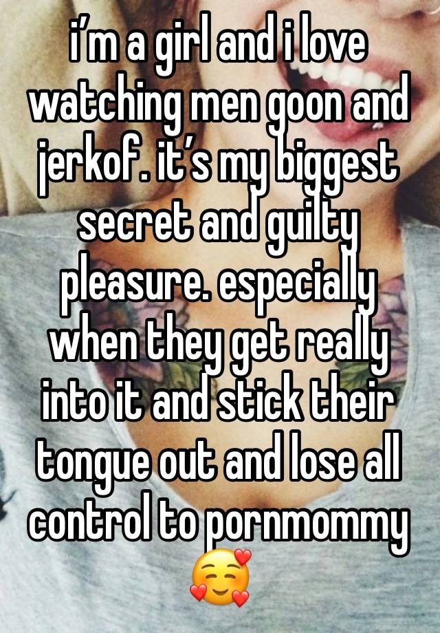 i’m a girl and i love watching men goon and jerkof. it’s my biggest secret and guilty pleasure. especially when they get really into it and stick their tongue out and lose all control to pornmommy🥰