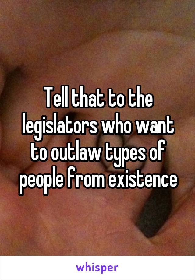 Tell that to the legislators who want to outlaw types of people from existence