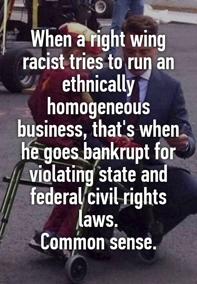 When a right wing racist tries to run an ethnically homogeneous business, that's when he goes bankrupt for violating state and federal civil rights laws.
Common sense.
