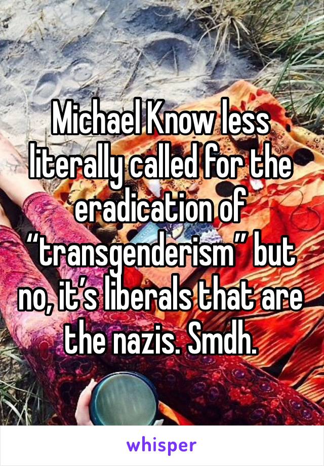 Michael Know less literally called for the eradication of “transgenderism” but no, it’s liberals that are the nazis. Smdh. 